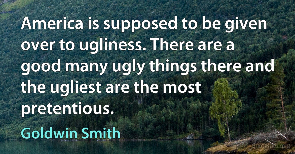 America is supposed to be given over to ugliness. There are a good many ugly things there and the ugliest are the most pretentious. (Goldwin Smith)