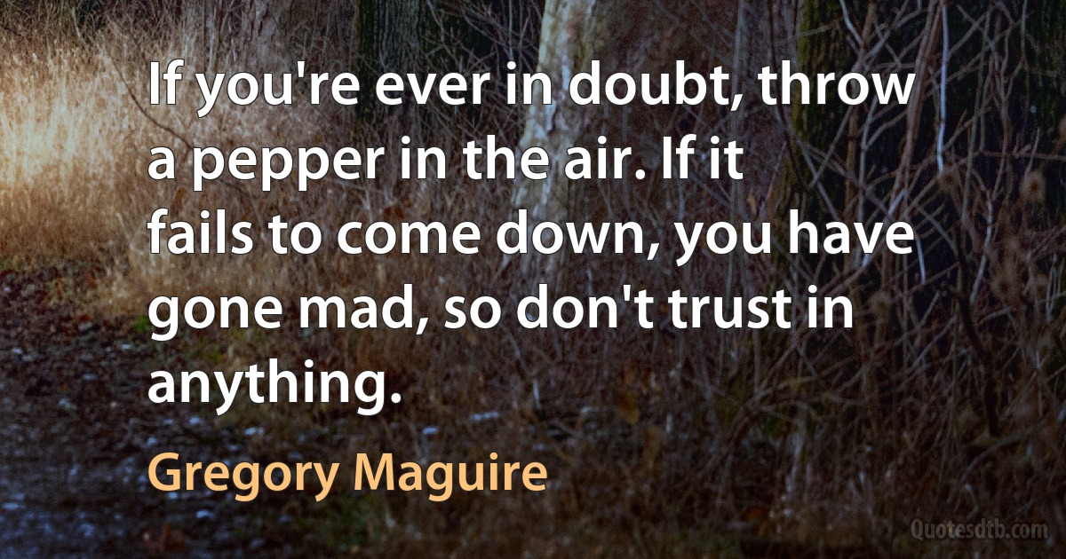 If you're ever in doubt, throw a pepper in the air. If it fails to come down, you have gone mad, so don't trust in anything. (Gregory Maguire)