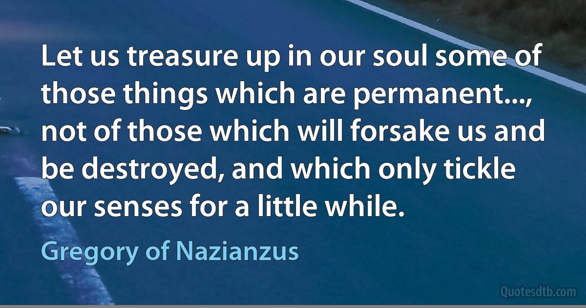 Let us treasure up in our soul some of those things which are permanent..., not of those which will forsake us and be destroyed, and which only tickle our senses for a little while. (Gregory of Nazianzus)