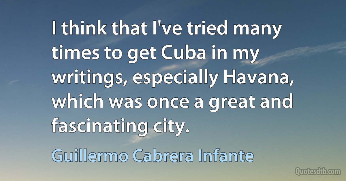 I think that I've tried many times to get Cuba in my writings, especially Havana, which was once a great and fascinating city. (Guillermo Cabrera Infante)