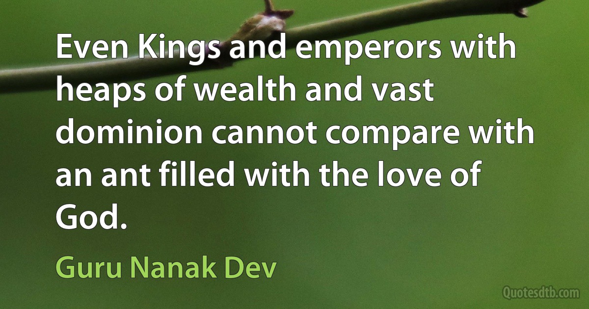 Even Kings and emperors with heaps of wealth and vast dominion cannot compare with an ant filled with the love of God. (Guru Nanak Dev)