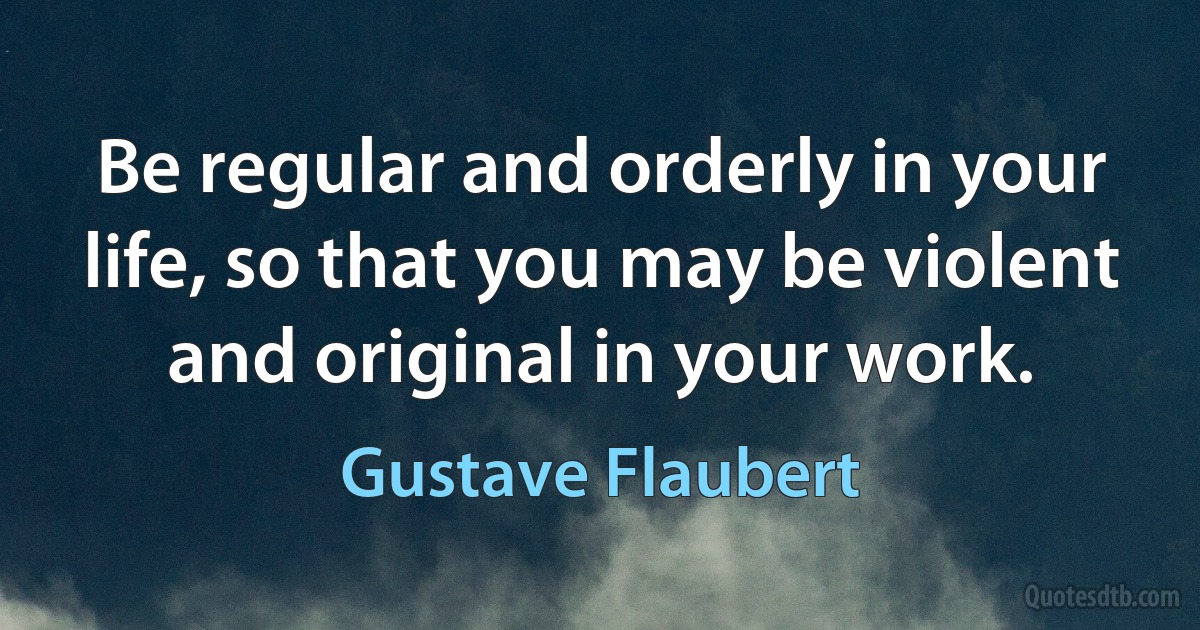 Be regular and orderly in your life, so that you may be violent and original in your work. (Gustave Flaubert)