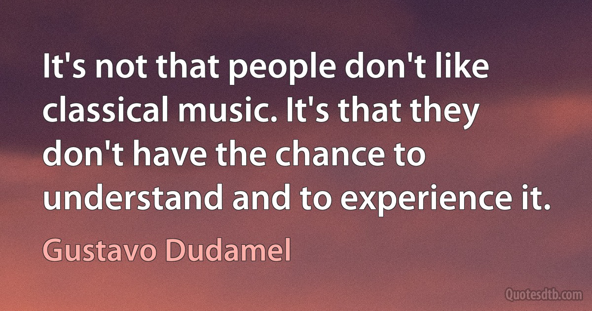 It's not that people don't like classical music. It's that they don't have the chance to understand and to experience it. (Gustavo Dudamel)