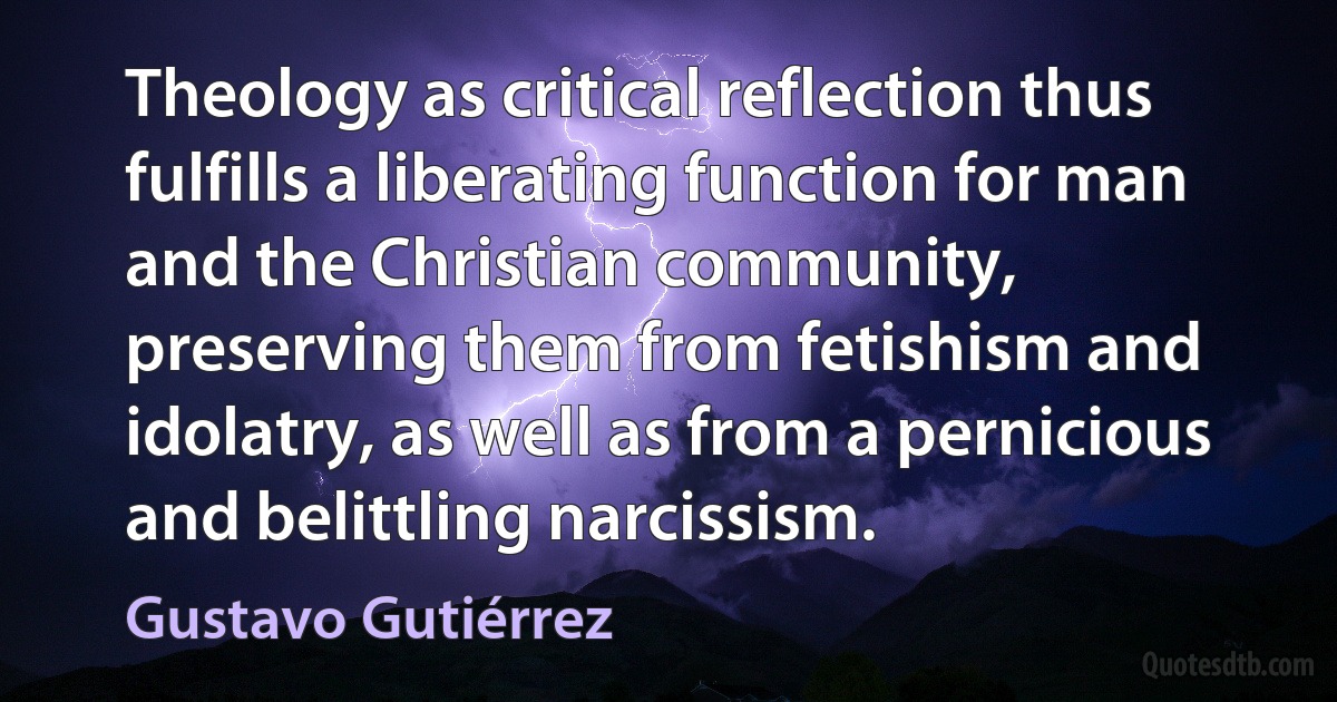 Theology as critical reflection thus fulfills a liberating function for man and the Christian community, preserving them from fetishism and idolatry, as well as from a pernicious and belittling narcissism. (Gustavo Gutiérrez)