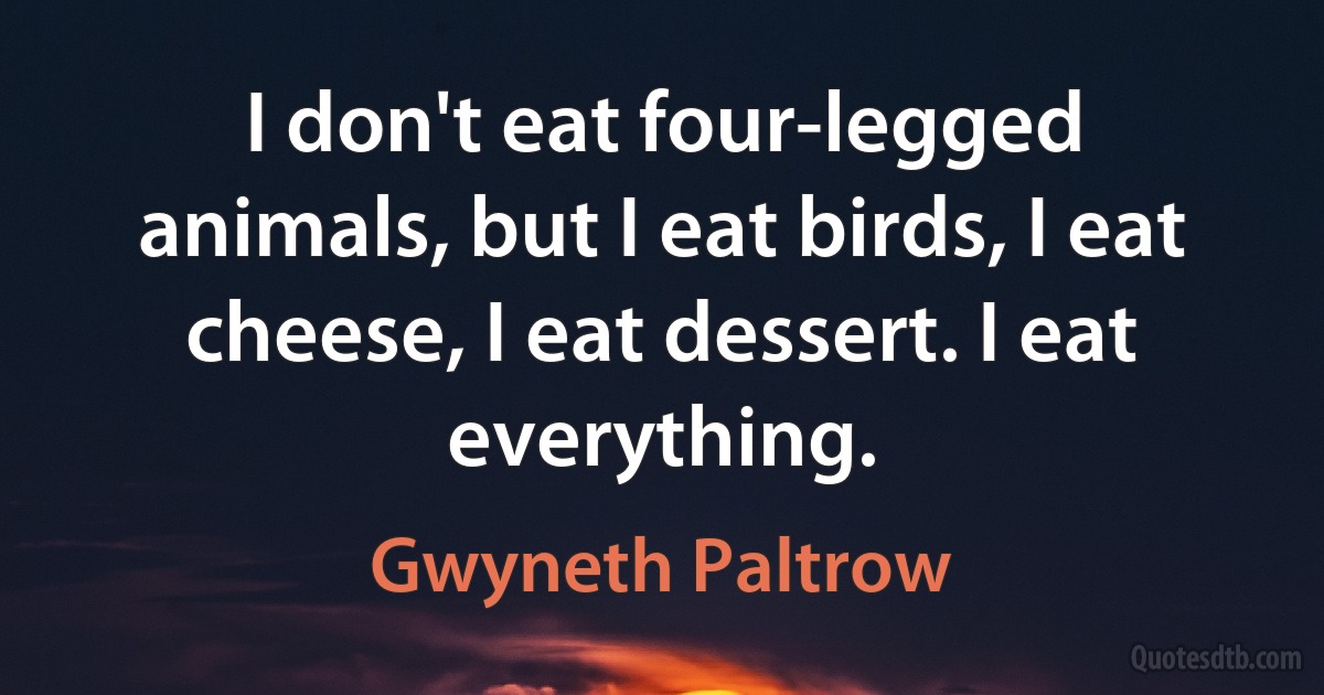 I don't eat four-legged animals, but I eat birds, I eat cheese, I eat dessert. I eat everything. (Gwyneth Paltrow)