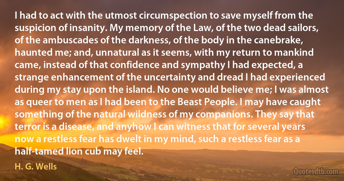 I had to act with the utmost circumspection to save myself from the suspicion of insanity. My memory of the Law, of the two dead sailors, of the ambuscades of the darkness, of the body in the canebrake, haunted me; and, unnatural as it seems, with my return to mankind came, instead of that confidence and sympathy I had expected, a strange enhancement of the uncertainty and dread I had experienced during my stay upon the island. No one would believe me; I was almost as queer to men as I had been to the Beast People. I may have caught something of the natural wildness of my companions. They say that terror is a disease, and anyhow I can witness that for several years now a restless fear has dwelt in my mind, such a restless fear as a half-tamed lion cub may feel. (H. G. Wells)