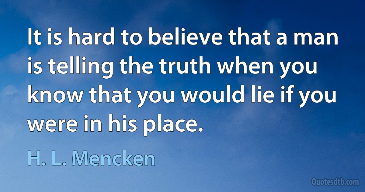 It is hard to believe that a man is telling the truth when you know that you would lie if you were in his place. (H. L. Mencken)