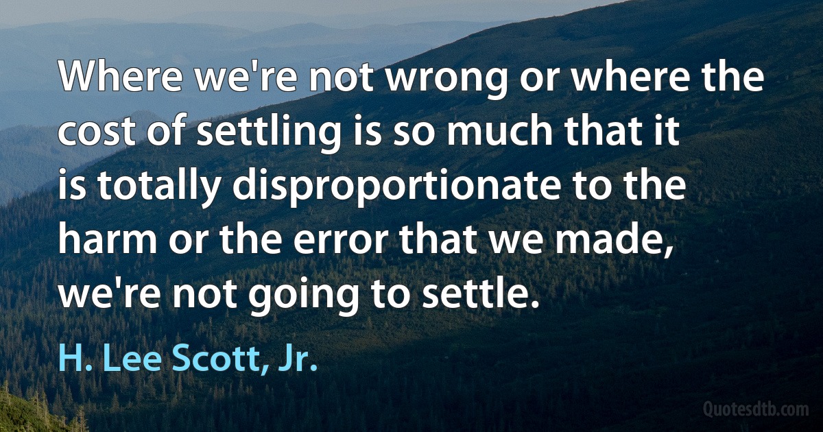 Where we're not wrong or where the cost of settling is so much that it is totally disproportionate to the harm or the error that we made, we're not going to settle. (H. Lee Scott, Jr.)