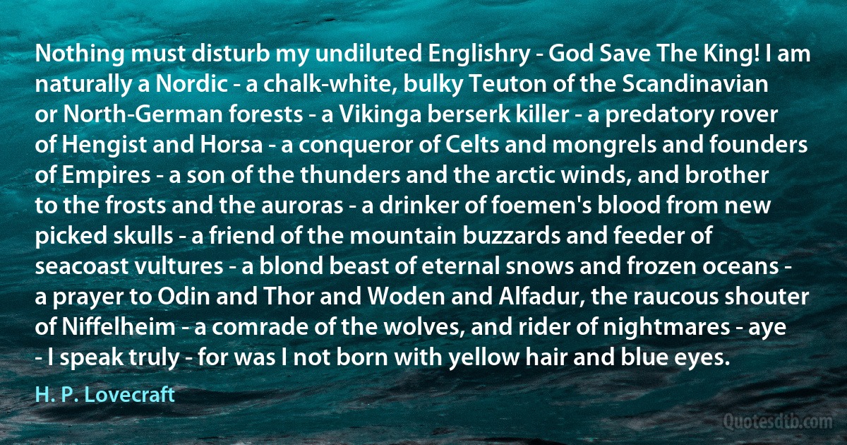 Nothing must disturb my undiluted Englishry - God Save The King! I am naturally a Nordic - a chalk-white, bulky Teuton of the Scandinavian or North-German forests - a Vikinga berserk killer - a predatory rover of Hengist and Horsa - a conqueror of Celts and mongrels and founders of Empires - a son of the thunders and the arctic winds, and brother to the frosts and the auroras - a drinker of foemen's blood from new picked skulls - a friend of the mountain buzzards and feeder of seacoast vultures - a blond beast of eternal snows and frozen oceans - a prayer to Odin and Thor and Woden and Alfadur, the raucous shouter of Niffelheim - a comrade of the wolves, and rider of nightmares - aye - I speak truly - for was I not born with yellow hair and blue eyes. (H. P. Lovecraft)