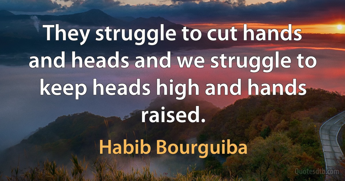 They struggle to cut hands and heads and we struggle to keep heads high and hands raised. (Habib Bourguiba)