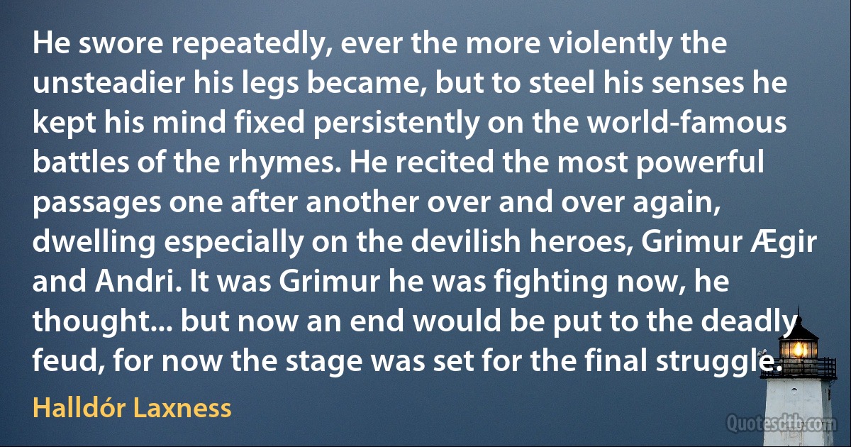 He swore repeatedly, ever the more violently the unsteadier his legs became, but to steel his senses he kept his mind fixed persistently on the world-famous battles of the rhymes. He recited the most powerful passages one after another over and over again, dwelling especially on the devilish heroes, Grimur Ægir and Andri. It was Grimur he was fighting now, he thought... but now an end would be put to the deadly feud, for now the stage was set for the final struggle. (Halldór Laxness)