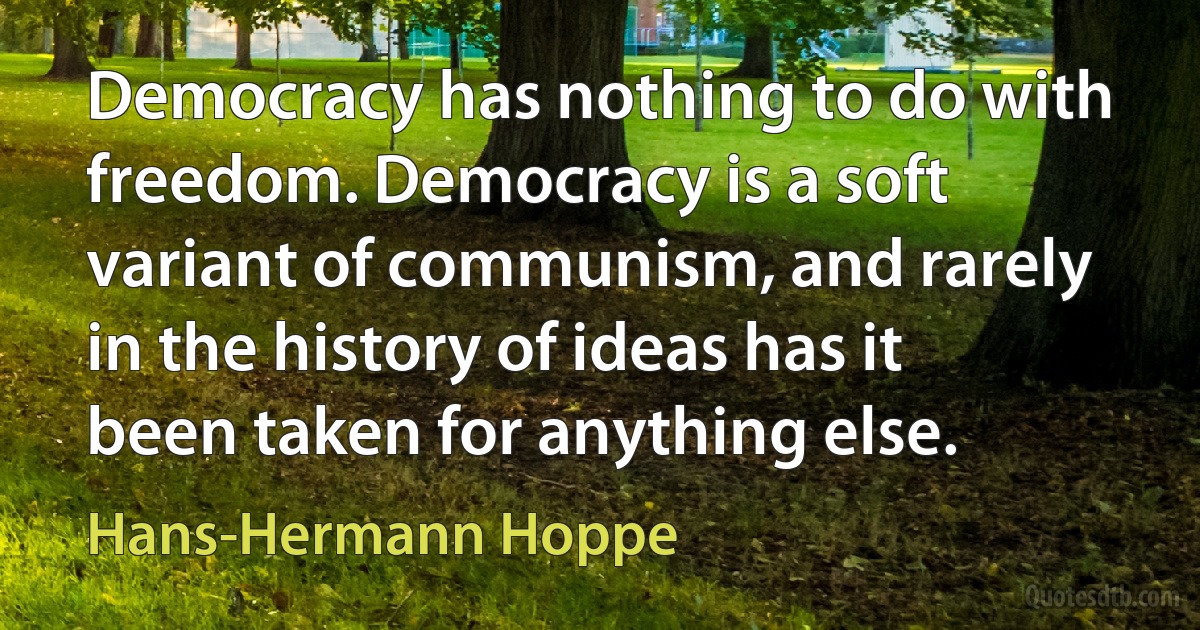 Democracy has nothing to do with freedom. Democracy is a soft variant of communism, and rarely in the history of ideas has it been taken for anything else. (Hans-Hermann Hoppe)