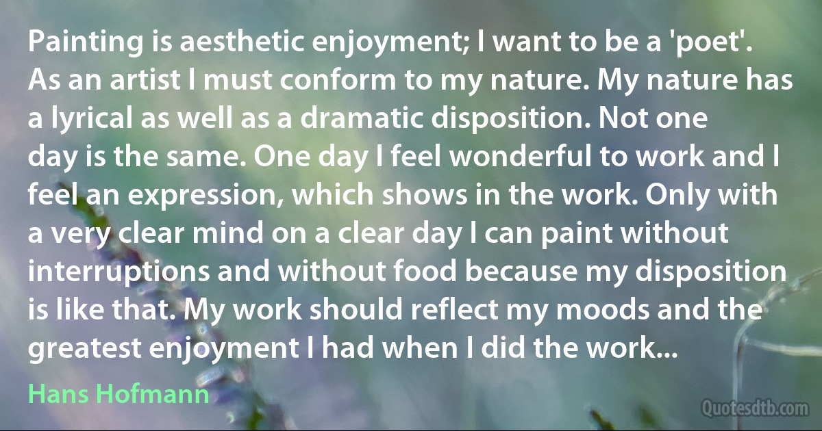 Painting is aesthetic enjoyment; I want to be a 'poet'. As an artist I must conform to my nature. My nature has a lyrical as well as a dramatic disposition. Not one day is the same. One day I feel wonderful to work and I feel an expression, which shows in the work. Only with a very clear mind on a clear day I can paint without interruptions and without food because my disposition is like that. My work should reflect my moods and the greatest enjoyment I had when I did the work... (Hans Hofmann)