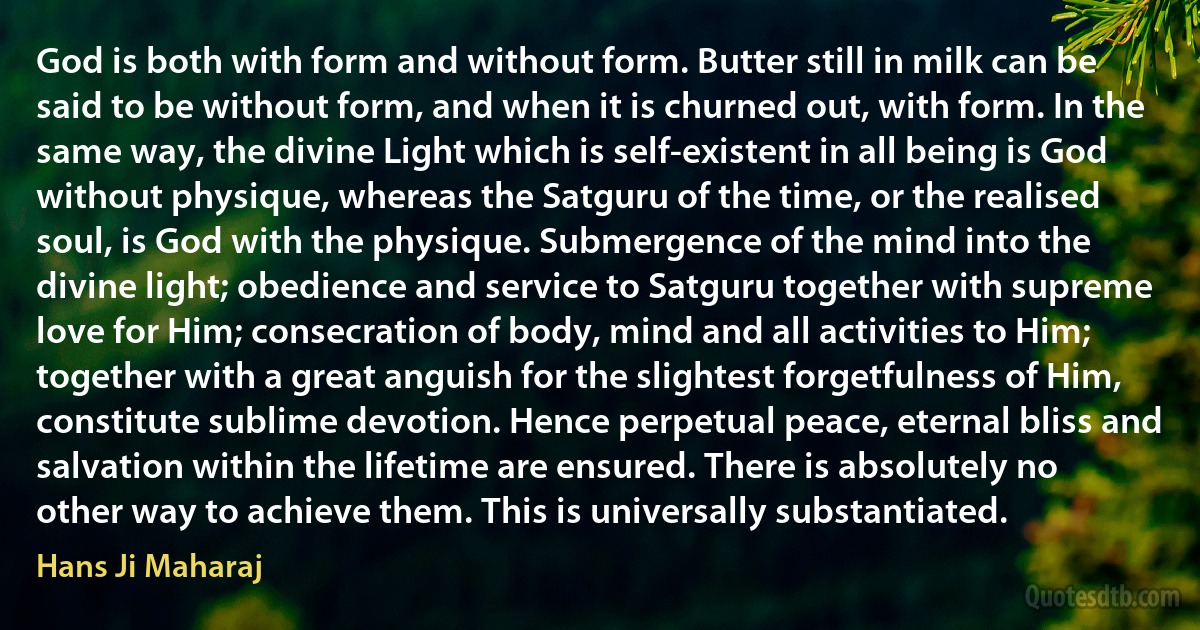 God is both with form and without form. Butter still in milk can be said to be without form, and when it is churned out, with form. In the same way, the divine Light which is self-existent in all being is God without physique, whereas the Satguru of the time, or the realised soul, is God with the physique. Submergence of the mind into the divine light; obedience and service to Satguru together with supreme love for Him; consecration of body, mind and all activities to Him; together with a great anguish for the slightest forgetfulness of Him, constitute sublime devotion. Hence perpetual peace, eternal bliss and salvation within the lifetime are ensured. There is absolutely no other way to achieve them. This is universally substantiated. (Hans Ji Maharaj)