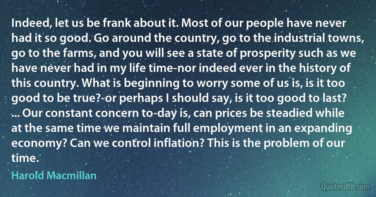 Indeed, let us be frank about it. Most of our people have never had it so good. Go around the country, go to the industrial towns, go to the farms, and you will see a state of prosperity such as we have never had in my life time-nor indeed ever in the history of this country. What is beginning to worry some of us is, is it too good to be true?-or perhaps I should say, is it too good to last? ... Our constant concern to-day is, can prices be steadied while at the same time we maintain full employment in an expanding economy? Can we control inflation? This is the problem of our time. (Harold Macmillan)