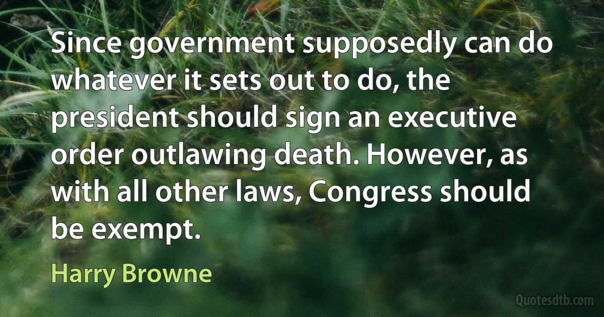 Since government supposedly can do whatever it sets out to do, the president should sign an executive order outlawing death. However, as with all other laws, Congress should be exempt. (Harry Browne)