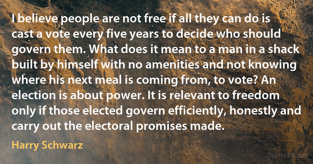 I believe people are not free if all they can do is cast a vote every five years to decide who should govern them. What does it mean to a man in a shack built by himself with no amenities and not knowing where his next meal is coming from, to vote? An election is about power. It is relevant to freedom only if those elected govern efficiently, honestly and carry out the electoral promises made. (Harry Schwarz)