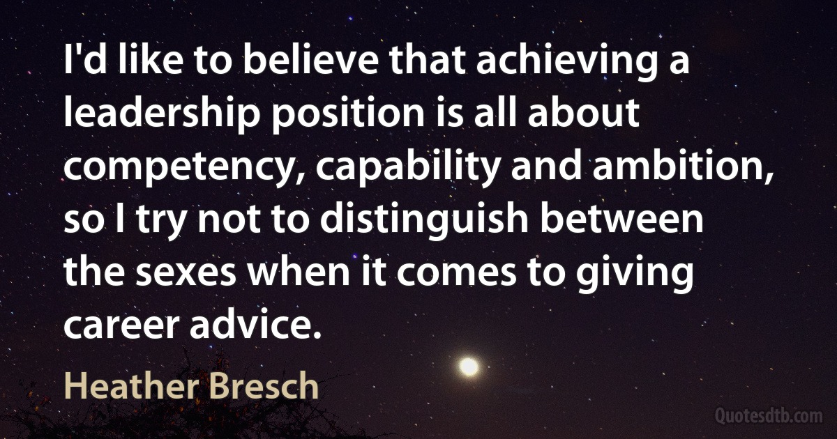 I'd like to believe that achieving a leadership position is all about competency, capability and ambition, so I try not to distinguish between the sexes when it comes to giving career advice. (Heather Bresch)