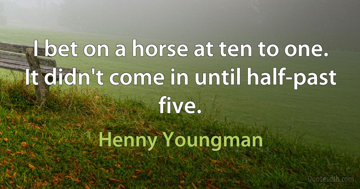 I bet on a horse at ten to one. It didn't come in until half-past five. (Henny Youngman)