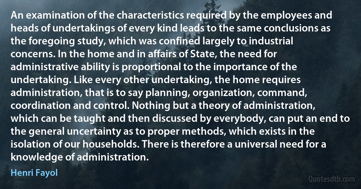 An examination of the characteristics required by the employees and heads of undertakings of every kind leads to the same conclusions as the foregoing study, which was confined largely to industrial concerns. In the home and in affairs of State, the need for administrative ability is proportional to the importance of the undertaking. Like every other undertaking, the home requires administration, that is to say planning, organization, command, coordination and control. Nothing but a theory of administration, which can be taught and then discussed by everybody, can put an end to the general uncertainty as to proper methods, which exists in the isolation of our households. There is therefore a universal need for a knowledge of administration. (Henri Fayol)