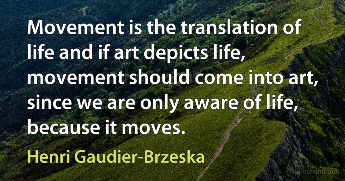 Movement is the translation of life and if art depicts life, movement should come into art, since we are only aware of life, because it moves. (Henri Gaudier-Brzeska)