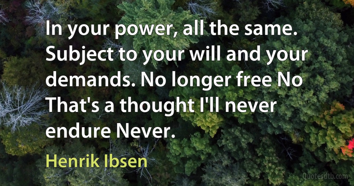 In your power, all the same. Subject to your will and your demands. No longer free No That's a thought I'll never endure Never. (Henrik Ibsen)