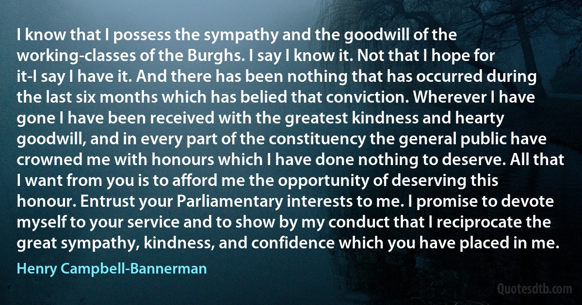 I know that I possess the sympathy and the goodwill of the working-classes of the Burghs. I say I know it. Not that I hope for it-I say I have it. And there has been nothing that has occurred during the last six months which has belied that conviction. Wherever I have gone I have been received with the greatest kindness and hearty goodwill, and in every part of the constituency the general public have crowned me with honours which I have done nothing to deserve. All that I want from you is to afford me the opportunity of deserving this honour. Entrust your Parliamentary interests to me. I promise to devote myself to your service and to show by my conduct that I reciprocate the great sympathy, kindness, and confidence which you have placed in me. (Henry Campbell-Bannerman)