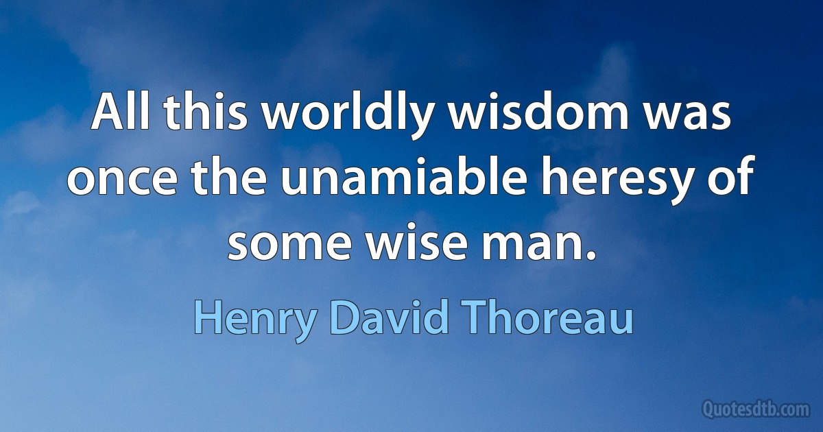 All this worldly wisdom was once the unamiable heresy of some wise man. (Henry David Thoreau)