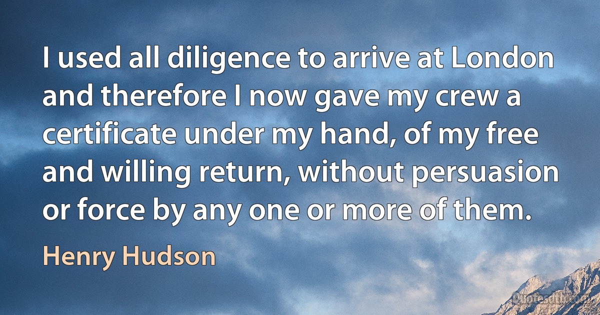 I used all diligence to arrive at London and therefore I now gave my crew a certificate under my hand, of my free and willing return, without persuasion or force by any one or more of them. (Henry Hudson)