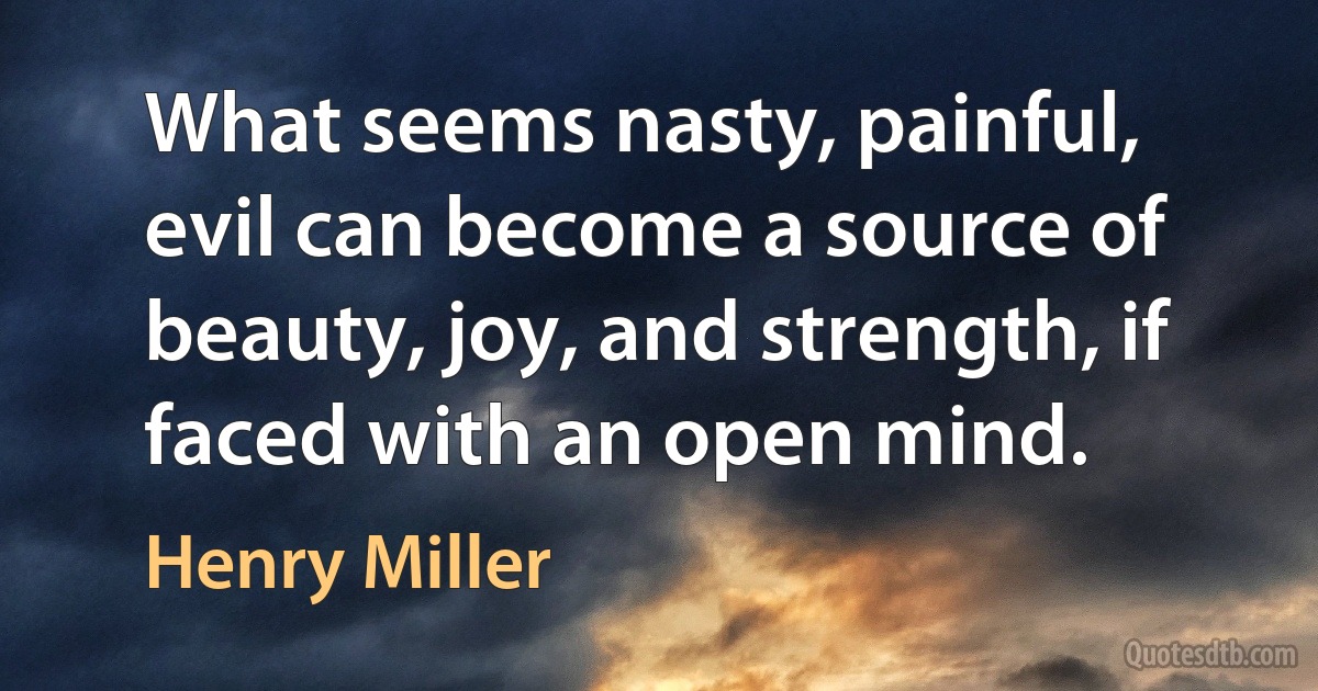 What seems nasty, painful, evil can become a source of beauty, joy, and strength, if faced with an open mind. (Henry Miller)