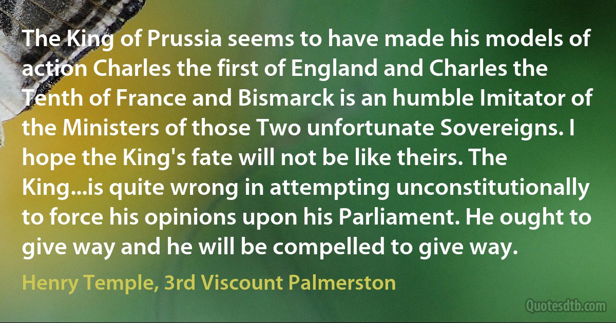 The King of Prussia seems to have made his models of action Charles the first of England and Charles the Tenth of France and Bismarck is an humble Imitator of the Ministers of those Two unfortunate Sovereigns. I hope the King's fate will not be like theirs. The King...is quite wrong in attempting unconstitutionally to force his opinions upon his Parliament. He ought to give way and he will be compelled to give way. (Henry Temple, 3rd Viscount Palmerston)