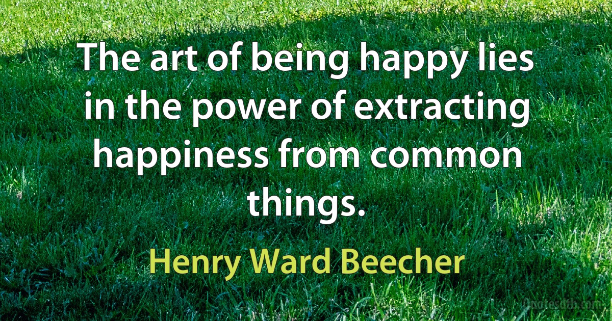 The art of being happy lies in the power of extracting happiness from common things. (Henry Ward Beecher)