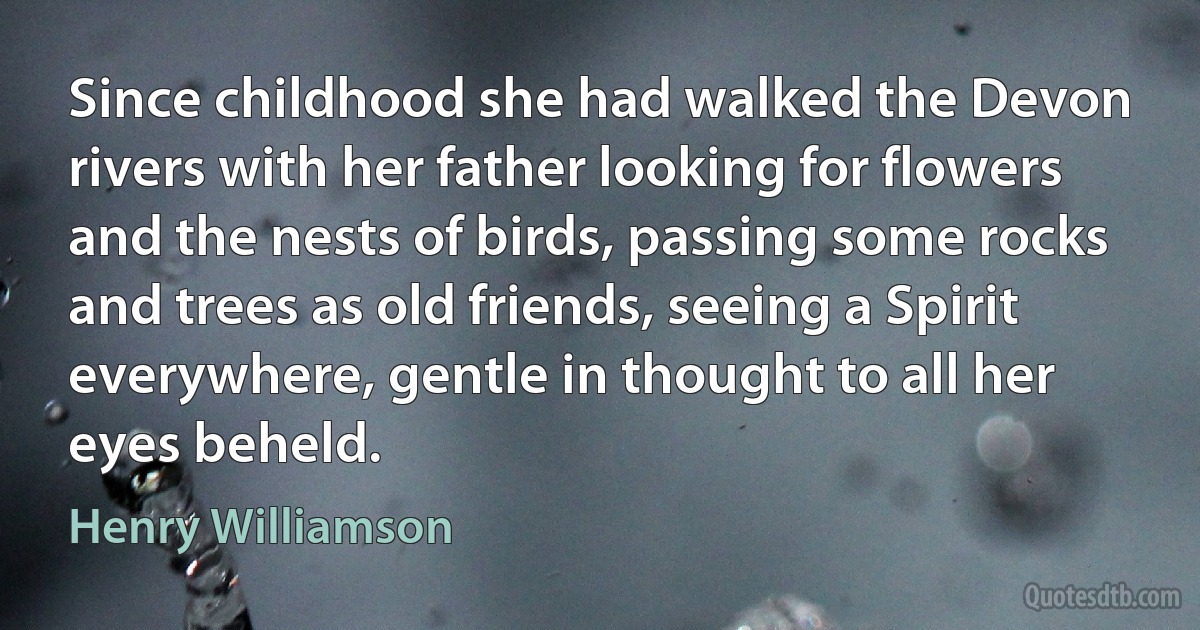 Since childhood she had walked the Devon rivers with her father looking for flowers and the nests of birds, passing some rocks and trees as old friends, seeing a Spirit everywhere, gentle in thought to all her eyes beheld. (Henry Williamson)