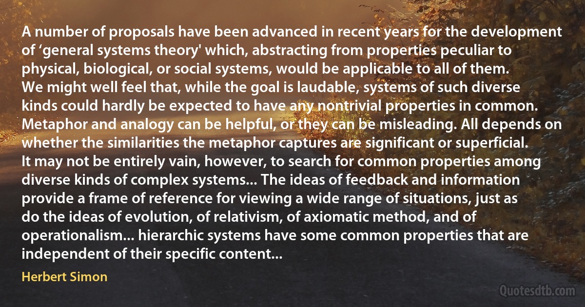 A number of proposals have been advanced in recent years for the development of ‘general systems theory' which, abstracting from properties peculiar to physical, biological, or social systems, would be applicable to all of them. We might well feel that, while the goal is laudable, systems of such diverse kinds could hardly be expected to have any nontrivial properties in common. Metaphor and analogy can be helpful, or they can be misleading. All depends on whether the similarities the metaphor captures are significant or superficial.
It may not be entirely vain, however, to search for common properties among diverse kinds of complex systems... The ideas of feedback and information provide a frame of reference for viewing a wide range of situations, just as do the ideas of evolution, of relativism, of axiomatic method, and of operationalism... hierarchic systems have some common properties that are independent of their specific content... (Herbert Simon)