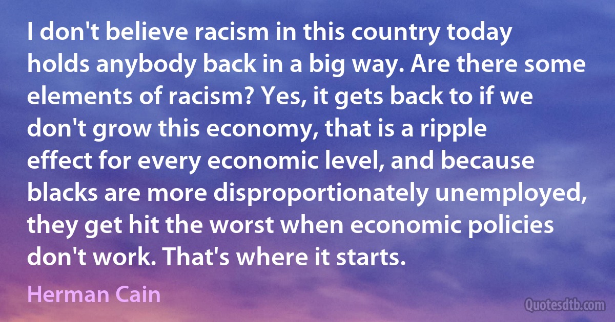 I don't believe racism in this country today holds anybody back in a big way. Are there some elements of racism? Yes, it gets back to if we don't grow this economy, that is a ripple effect for every economic level, and because blacks are more disproportionately unemployed, they get hit the worst when economic policies don't work. That's where it starts. (Herman Cain)