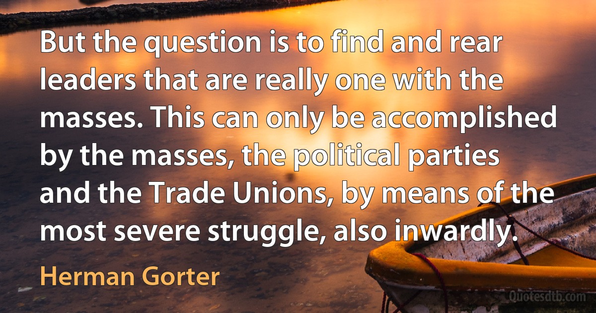 But the question is to find and rear leaders that are really one with the masses. This can only be accomplished by the masses, the political parties and the Trade Unions, by means of the most severe struggle, also inwardly. (Herman Gorter)