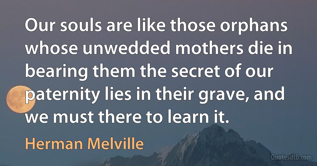 Our souls are like those orphans whose unwedded mothers die in bearing them the secret of our paternity lies in their grave, and we must there to learn it. (Herman Melville)