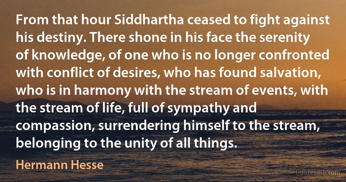 From that hour Siddhartha ceased to fight against his destiny. There shone in his face the serenity of knowledge, of one who is no longer confronted with conflict of desires, who has found salvation, who is in harmony with the stream of events, with the stream of life, full of sympathy and compassion, surrendering himself to the stream, belonging to the unity of all things. (Hermann Hesse)