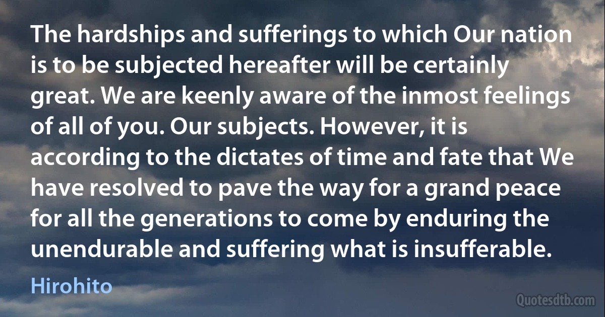 The hardships and sufferings to which Our nation is to be subjected hereafter will be certainly great. We are keenly aware of the inmost feelings of all of you. Our subjects. However, it is according to the dictates of time and fate that We have resolved to pave the way for a grand peace for all the generations to come by enduring the unendurable and suffering what is insufferable. (Hirohito)