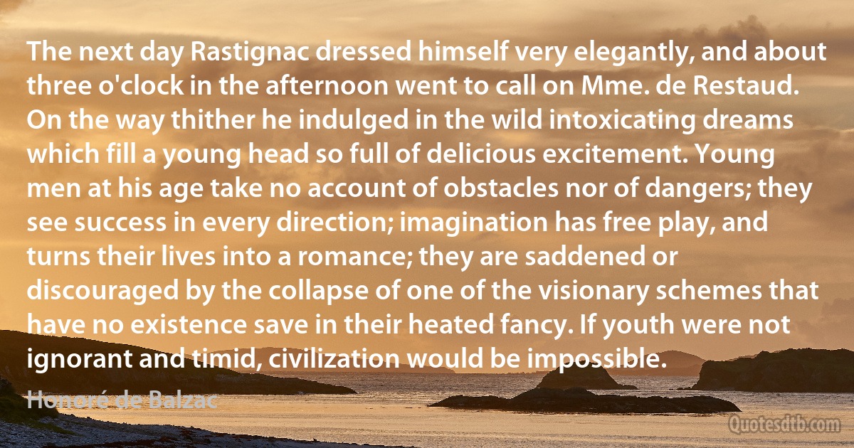 The next day Rastignac dressed himself very elegantly, and about three o'clock in the afternoon went to call on Mme. de Restaud. On the way thither he indulged in the wild intoxicating dreams which fill a young head so full of delicious excitement. Young men at his age take no account of obstacles nor of dangers; they see success in every direction; imagination has free play, and turns their lives into a romance; they are saddened or discouraged by the collapse of one of the visionary schemes that have no existence save in their heated fancy. If youth were not ignorant and timid, civilization would be impossible. (Honoré de Balzac)