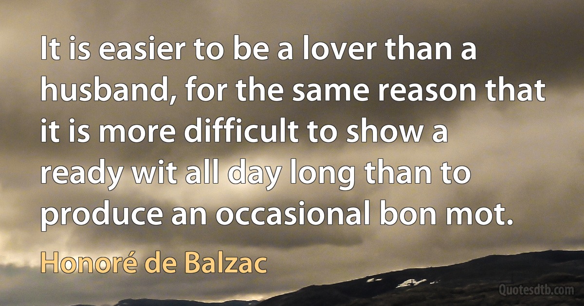 It is easier to be a lover than a husband, for the same reason that it is more difficult to show a ready wit all day long than to produce an occasional bon mot. (Honoré de Balzac)