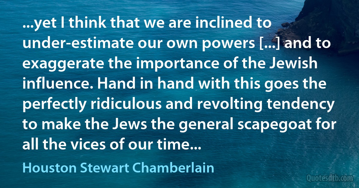 ...yet I think that we are inclined to under-estimate our own powers [...] and to exaggerate the importance of the Jewish influence. Hand in hand with this goes the perfectly ridiculous and revolting tendency to make the Jews the general scapegoat for all the vices of our time... (Houston Stewart Chamberlain)