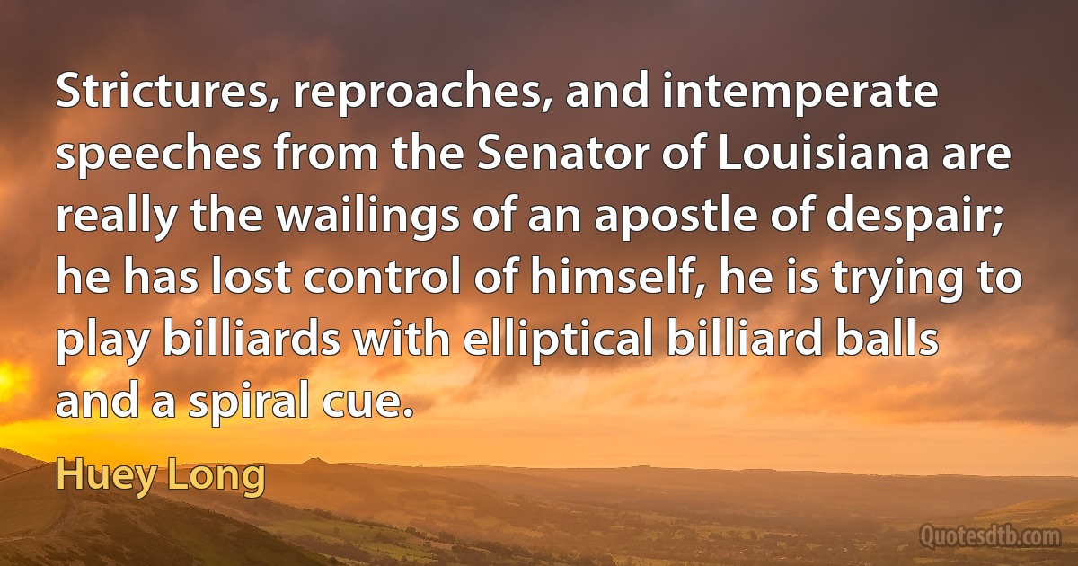 Strictures, reproaches, and intemperate speeches from the Senator of Louisiana are really the wailings of an apostle of despair; he has lost control of himself, he is trying to play billiards with elliptical billiard balls and a spiral cue. (Huey Long)