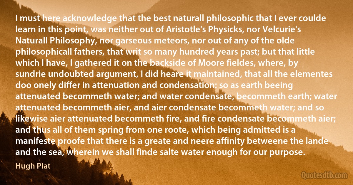 I must here acknowledge that the best naturall philosophic that I ever coulde learn in this point, was neither out of Aristotle's Physicks, nor Velcurie's Naturall Philosophy, nor garseous meteors, nor out of any of the olde philosophicall fathers, that writ so many hundred years past; but that little which I have, I gathered it on the backside of Moore fieldes, where, by sundrie undoubted argument, I did heare it maintained, that all the elementes doo onely differ in attenuation and condensation: so as earth beeing attenuated becommeth water; and water condensate, becommeth earth; water attenuated becommeth aier, and aier condensate becommeth water; and so likewise aier attenuated becommeth fire, and fire condensate becommeth aier; and thus all of them spring from one roote, which being admitted is a manifeste proofe that there is a greate and neere affinity betweene the lande and the sea, wherein we shall finde salte water enough for our purpose. (Hugh Plat)