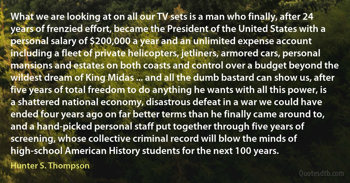 What we are looking at on all our TV sets is a man who finally, after 24 years of frenzied effort, became the President of the United States with a personal salary of $200,000 a year and an unlimited expense account including a fleet of private helicopters, jetliners, armored cars, personal mansions and estates on both coasts and control over a budget beyond the wildest dream of King Midas ... and all the dumb bastard can show us, after five years of total freedom to do anything he wants with all this power, is a shattered national economy, disastrous defeat in a war we could have ended four years ago on far better terms than he finally came around to, and a hand-picked personal staff put together through five years of screening, whose collective criminal record will blow the minds of high-school American History students for the next 100 years. (Hunter S. Thompson)