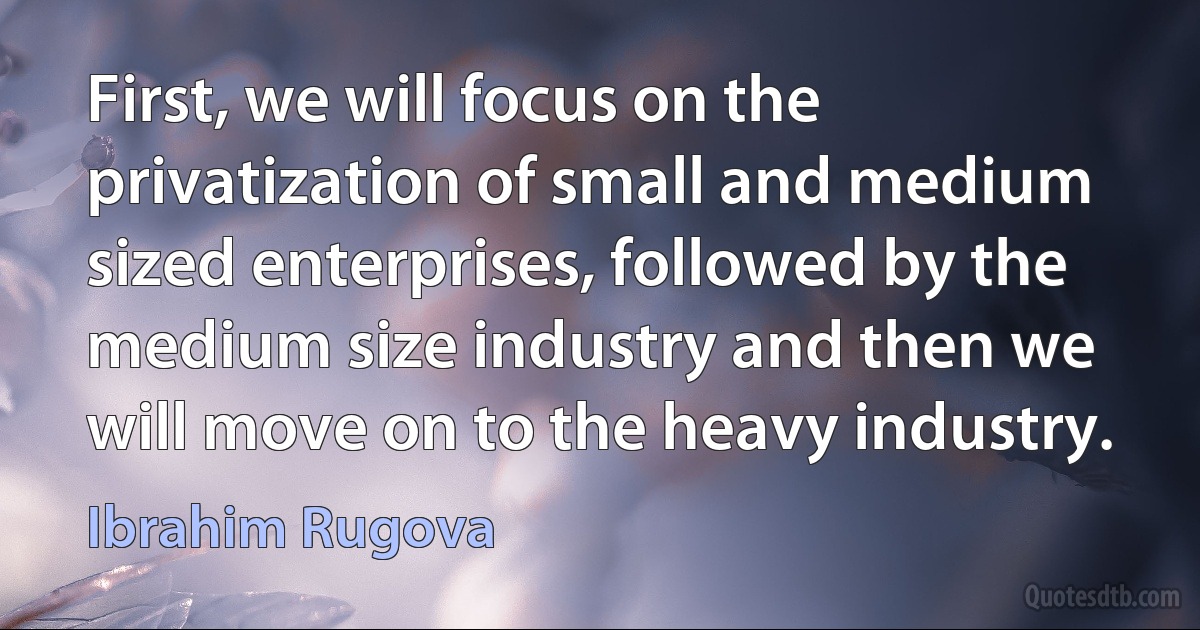 First, we will focus on the privatization of small and medium sized enterprises, followed by the medium size industry and then we will move on to the heavy industry. (Ibrahim Rugova)