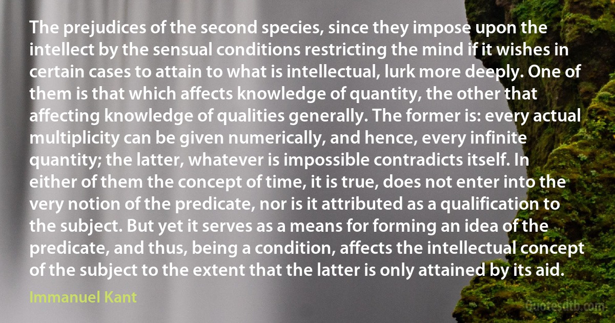 The prejudices of the second species, since they impose upon the intellect by the sensual conditions restricting the mind if it wishes in certain cases to attain to what is intellectual, lurk more deeply. One of them is that which affects knowledge of quantity, the other that affecting knowledge of qualities generally. The former is: every actual multiplicity can be given numerically, and hence, every infinite quantity; the latter, whatever is impossible contradicts itself. In either of them the concept of time, it is true, does not enter into the very notion of the predicate, nor is it attributed as a qualification to the subject. But yet it serves as a means for forming an idea of the predicate, and thus, being a condition, affects the intellectual concept of the subject to the extent that the latter is only attained by its aid. (Immanuel Kant)