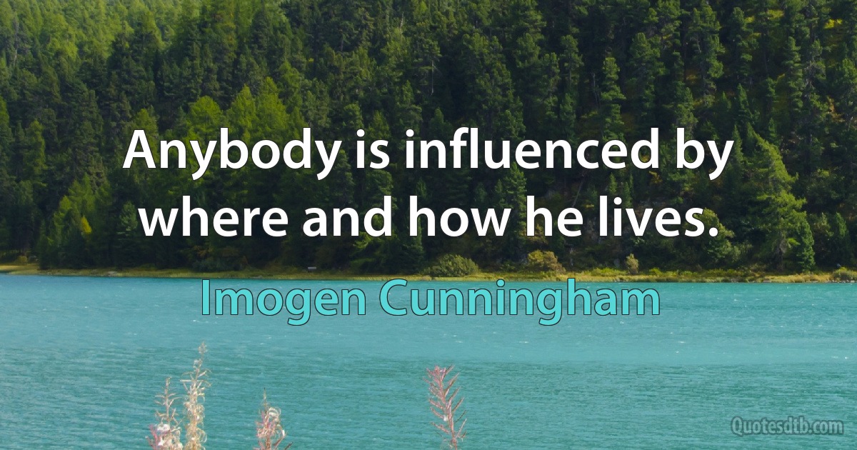 Anybody is influenced by where and how he lives. (Imogen Cunningham)