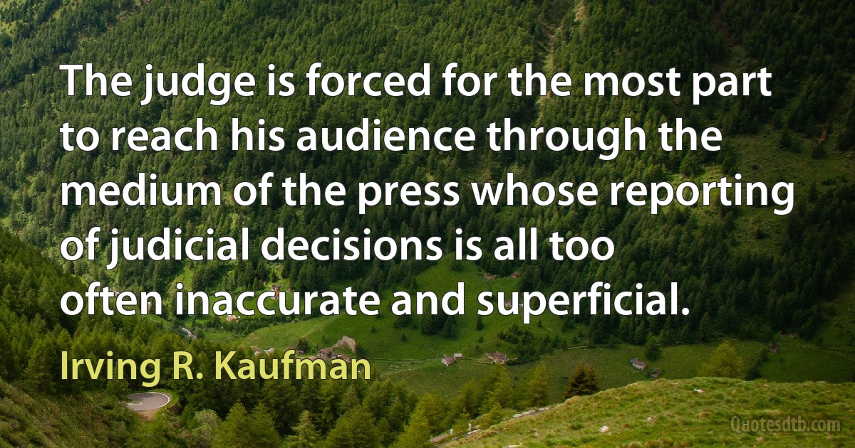 The judge is forced for the most part to reach his audience through the medium of the press whose reporting of judicial decisions is all too often inaccurate and superficial. (Irving R. Kaufman)