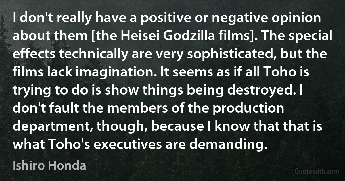 I don't really have a positive or negative opinion about them [the Heisei Godzilla films]. The special effects technically are very sophisticated, but the films lack imagination. It seems as if all Toho is trying to do is show things being destroyed. I don't fault the members of the production department, though, because I know that that is what Toho's executives are demanding. (Ishiro Honda)